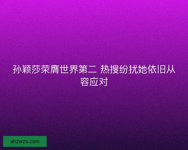 孙颖莎荣膺世界第二 热搜纷扰她依旧从容应对