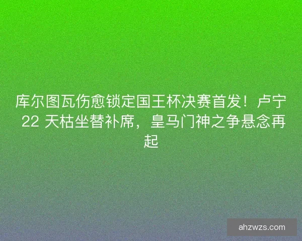 库尔图瓦伤愈锁定国王杯决赛首发！卢宁 22 天枯坐替补席，皇马门神之争悬念再起