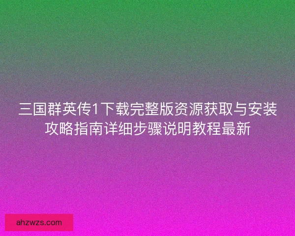三国群英传1下载完整版资源获取与安装攻略指南详细步骤说明教程最新